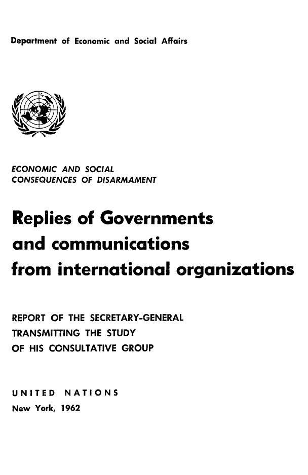 handle is hein.unl/replgov0001 and id is 1 raw text is: 


Department of Economic and Social Affairs


ECONOMIC AND SOCIAL
CONSEQUENCES OF DISARMAMENT



Replies of Governments

and communications

from international organizations



REPORT OF THE SECRETARY-GENERAL
TRANSMITTING THE STUDY
OF HIS CONSULTATIVE GROUP



UNITED NATIONS
New York, 1962


