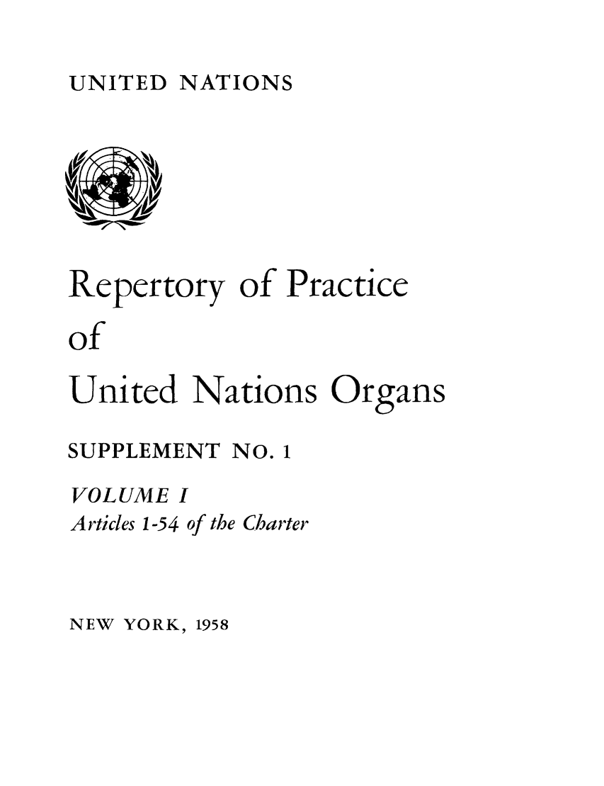 handle is hein.unl/reppuno0006 and id is 1 raw text is: UNITED NATIONS

Repertory of Practice
of
United Nations Organs
SUPPLEMENT NO. 1
VOLUME I
Articles 1-54 of the Charter

NEW YORK, 1958


