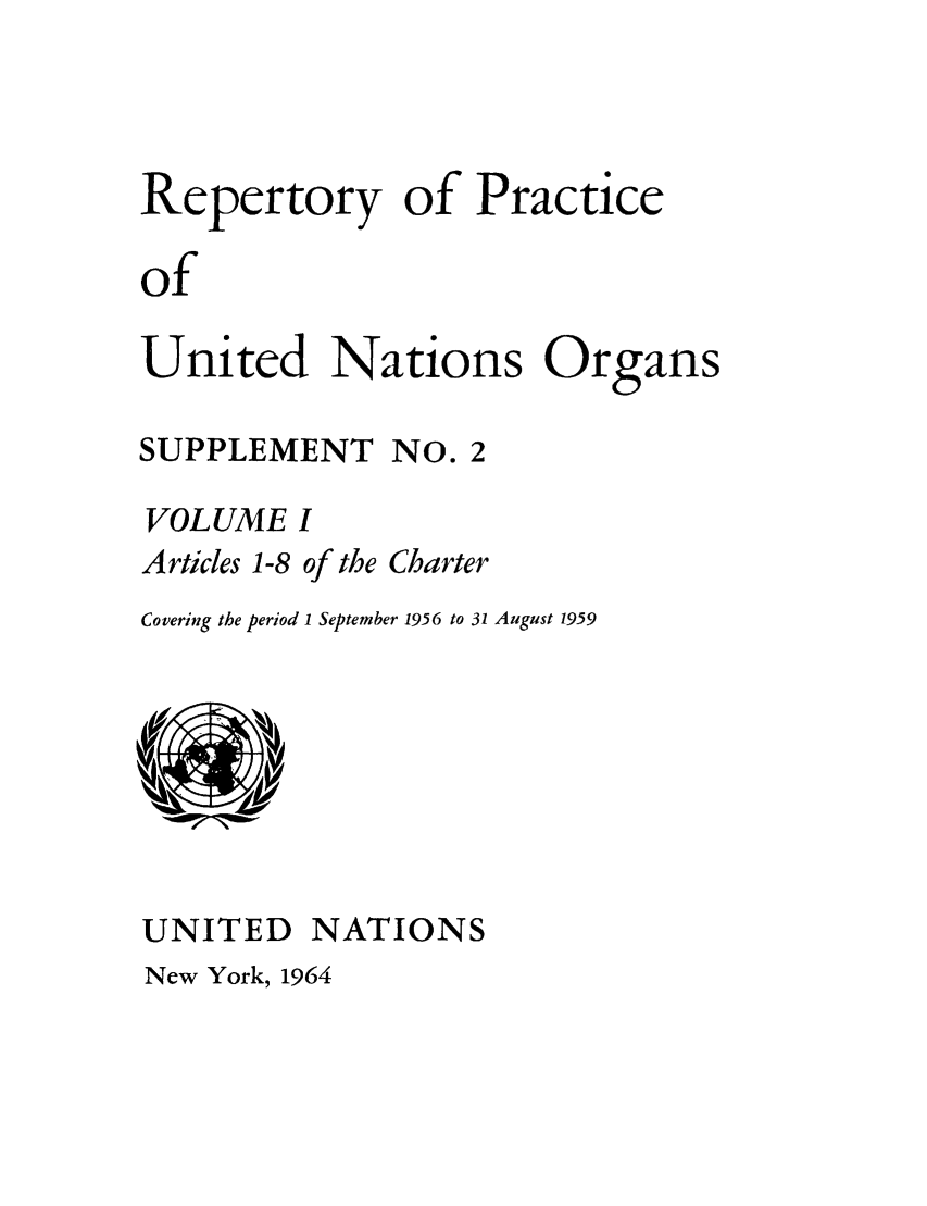 handle is hein.unl/reppuno0007 and id is 1 raw text is: Repertory of Practice
of
United Nations Organs

SUPPLEMENT NO. 2
VOLUME I
Articles 1-8 of the Charter
Covering the period 1 September 1956 to 31 August 1959

UNITED NATIONS

New York, 1964


