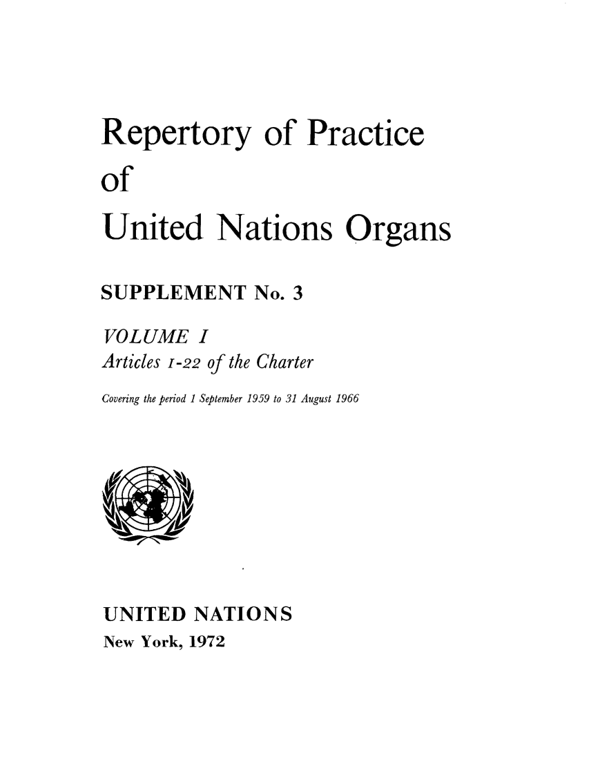 handle is hein.unl/reppuno0008 and id is 1 raw text is: Repertory of Practice
of
United Nations Organs

SUPPLEMENT No. 3
VOLUME I
Articles 1-22of the Charter
Covering the period 1 September 1959 to 31 August 1966

UNITED NATIONS

New York, 1972


