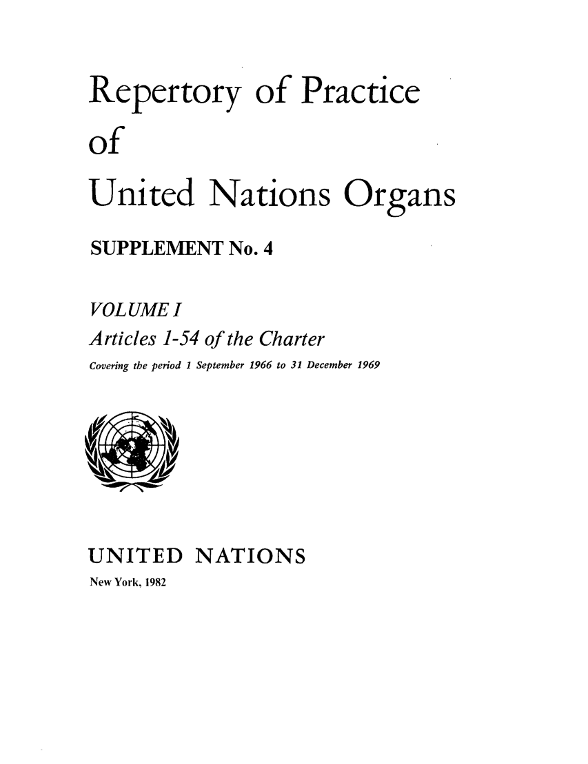 handle is hein.unl/reppuno0009 and id is 1 raw text is: Repertory of Practice
of
United Nations Organs

SUPPLEMENT No. 4
VOL UME I
Articles 1-54 of the Charter
Covering the period 1 September 1966 to 31 December 1969

UNITED NATIONS

New York, 1982


