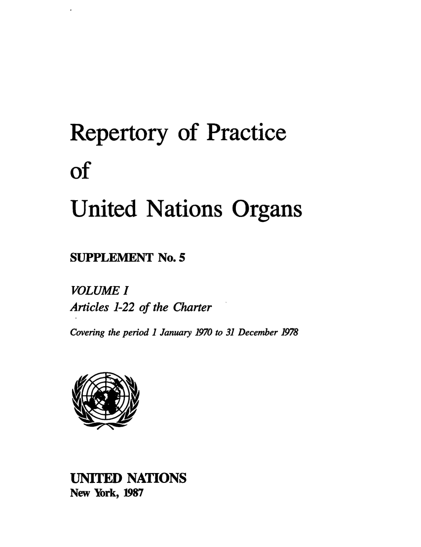 handle is hein.unl/reppuno0010 and id is 1 raw text is: Repertory of Practice
of
United Nations Organs

SUPPLEMENT No. 5
VOLUME I
Articles 1-22 of the Charter
Covering the period 1 January 1970 to 31 December 1978

UNITED NATIONS
New York, 1987


