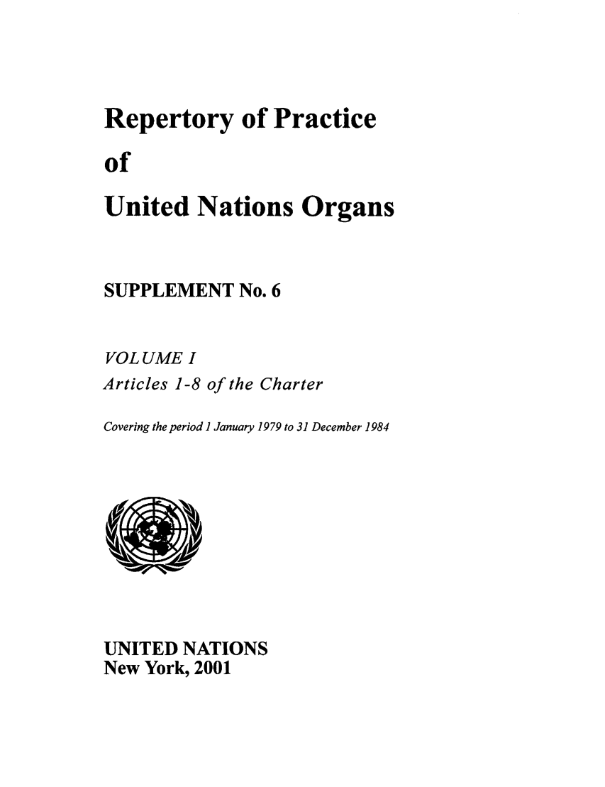 handle is hein.unl/reppuno0011 and id is 1 raw text is: Repertory of Practice
of
United Nations Organs

SUPPLEMENT No. 6
VOL UME I
Articles 1-8 of the Charter
Covering the period I January 1979 to 31 December 1984

UNITED NATIONS
New York, 2001


