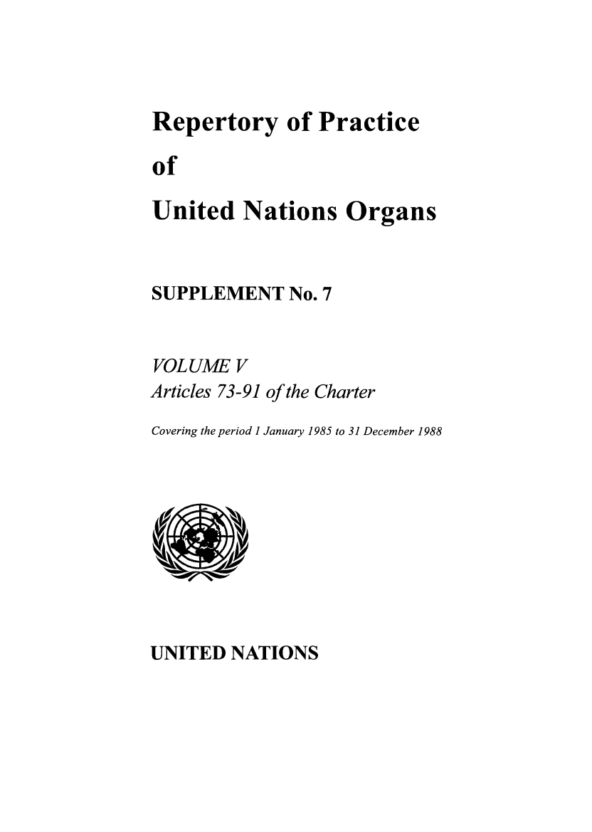 handle is hein.unl/reppuno0012 and id is 1 raw text is: Repertory of Practice
of
United Nations Organs

SUPPLEMENT No. 7
VOL UM E V
Articles 73-91 of the Charter
Covering the period 1 January 1985 to 31 December 1988

UNITED NATIONS


