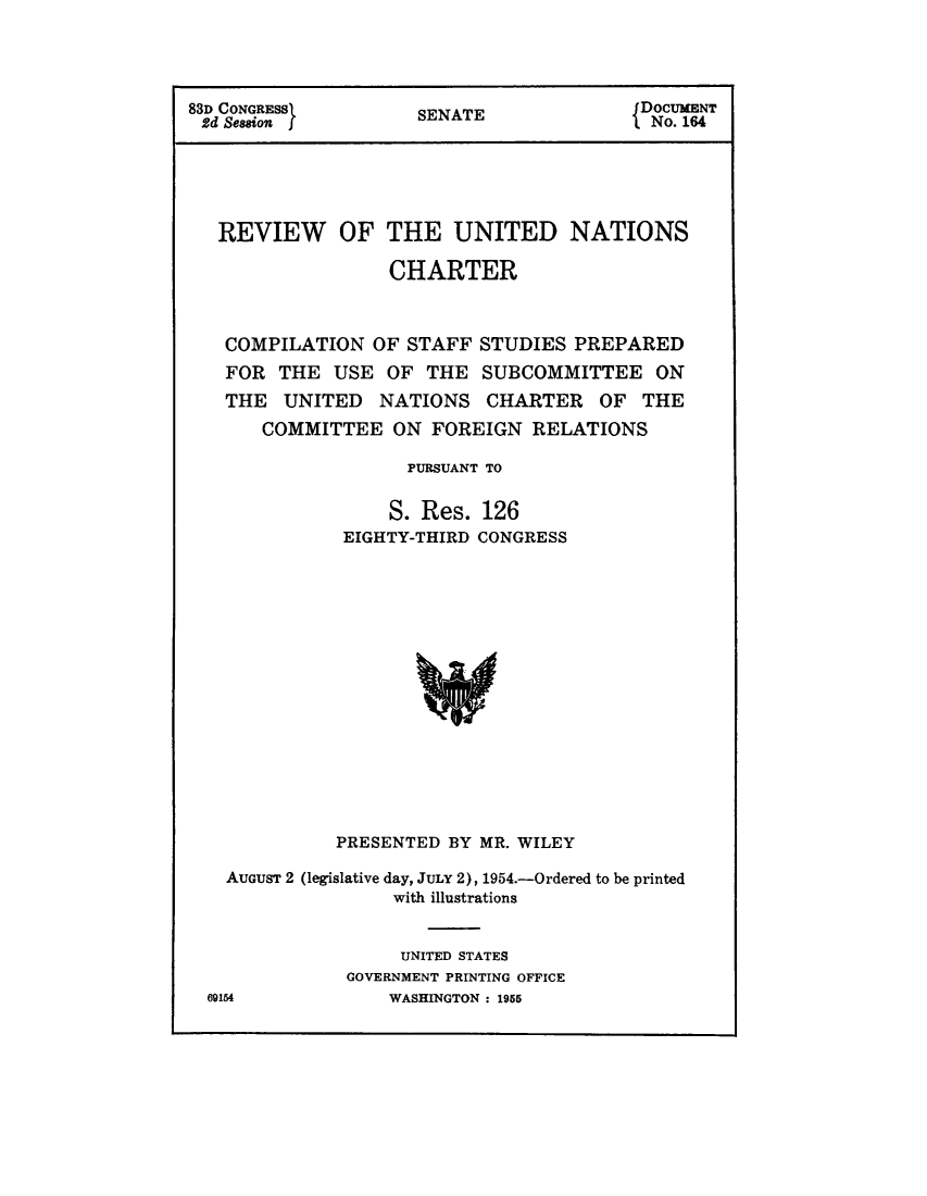 handle is hein.unl/revunch0001 and id is 1 raw text is: 




83D CONGRESSS                           DOCUMENT
2d Seson            SENATE             { No. 164





   REVIEW OF THE UNITED NATIONS

                  CHARTER



   COMPILATION OF STAFF STUDIES PREPARED
   FOR THE USE OF THE SUBCOMMITTEE ON
   THE UNITED NATIONS CHARTER OF THE
      COMMITTEE ON FOREIGN RELATIONS

                   PURSUANT TO


                   S. Res. 126
              EIGHTY-THIRD CONGRESS


           PRESENTED BY MR. WILEY

  AUGUST 2 (legislative day, JULY 2), 1954.-Ordered to be printed
                with illustrations


                UNITED STATES
            GOVERNMENT PRINTING OFFICE
69154           WASHINGTON : 1955


