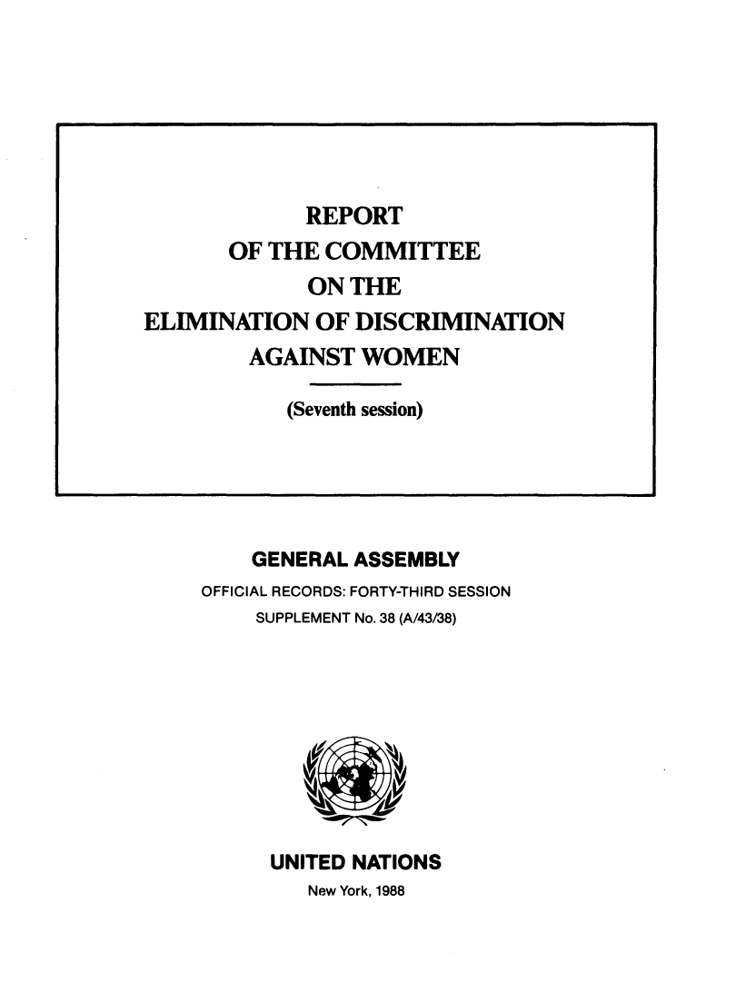 handle is hein.unl/rotocte0001 and id is 1 raw text is: 






















    GENERAL ASSEMBLY
OFFICIAL RECORDS: FORTY-THIRD SESSION
    SUPPLEMENT No. 38 (A/43/38)










      UNITED NATIONS
         New York, 1988


             REPORT
       OF THE  COMMITTEE
             ON  THE
ELIMINATION   OF DISCRIMINATION
        AGAINST   WOMEN

            (Seventh session)


