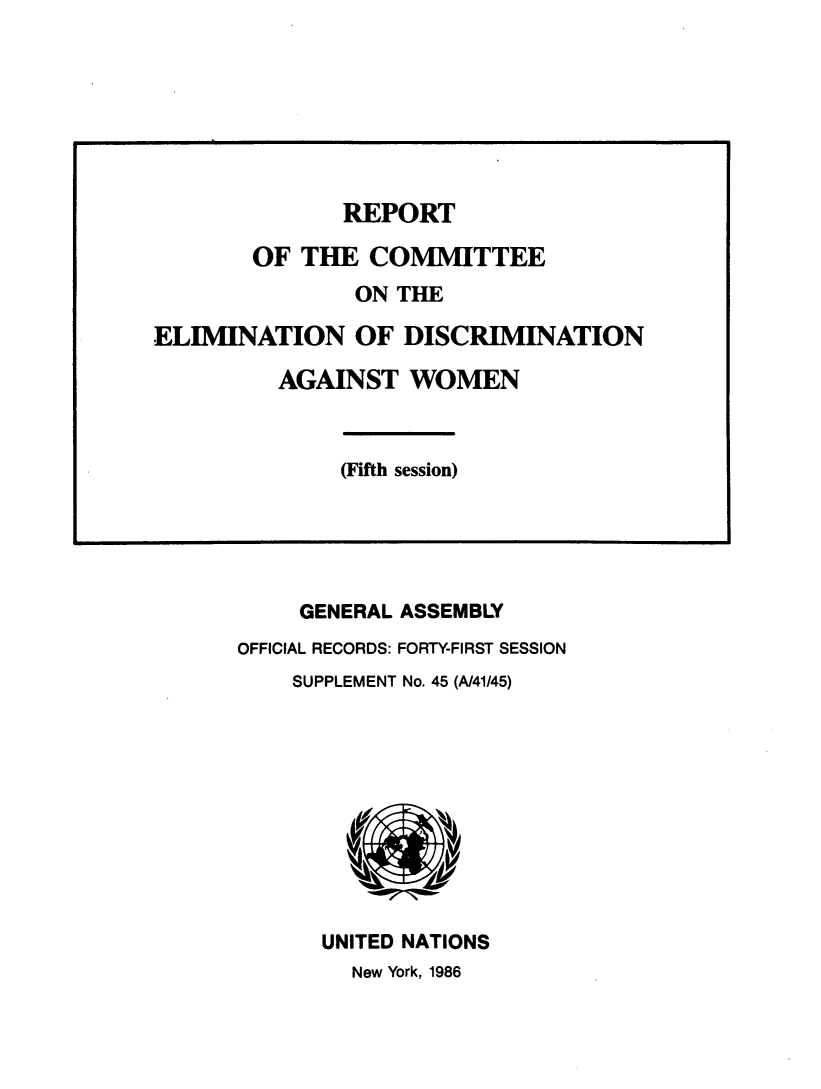 handle is hein.unl/rptftecte0001 and id is 1 raw text is: 


























     GENERAL ASSEMBLY
OFFICIAL RECORDS: FORTY-FIRST SESSION
    SUPPLEMENT No. 45 (A/41/45)











      UNITED NATIONS
         New York, 1986


              REPORT

       OF  THE  COMMITTEE
               ON THE

ELIMINATION OF DISCRIMINATION

         AGAINST   WOMEN



              (Fifth session)


