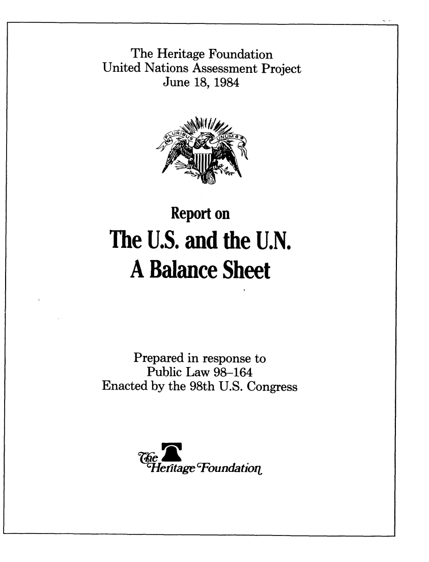handle is hein.unl/rptusunbs0001 and id is 1 raw text is: 

    The Heritage Foundation
United Nations Assessment Project
         June 18, 1984








         Report  on

 The   U.S. and   the  U.N.

    A  Balance Sheet





    Prepared in response to
       Public Law 98-164
Enacted by the 98th U.S. Congress




       cHefitage'Foundatioq


