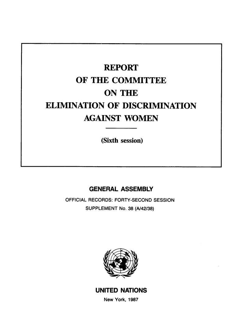 handle is hein.unl/rtotece0001 and id is 1 raw text is: 
























      GENERAL ASSEMBLY
OFFICIAL RECORDS: FORTY-SECOND SESSION
     SUPPLEMENT No. 38 (A/42/38)










       UNITED NATIONS
         New York, 1987


              REPORT

       OF  THE  COMMITTEE

              ON  THE
ELIMINATION OF DISCRIMINATION

         AGAINST   WOMEN


             (Sixth session)


