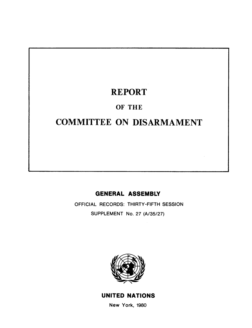 handle is hein.unl/rtoteceeo1980 and id is 1 raw text is: GENERAL ASSEMBLY
OFFICIAL RECORDS: THIRTY-FIFTH SESSION
SUPPLEMENT No. 27 (A/35/27)
UNITED NATIONS
New York, 1980

REPORT

OF THE
COMMITTEE ON DISARMAMENT


