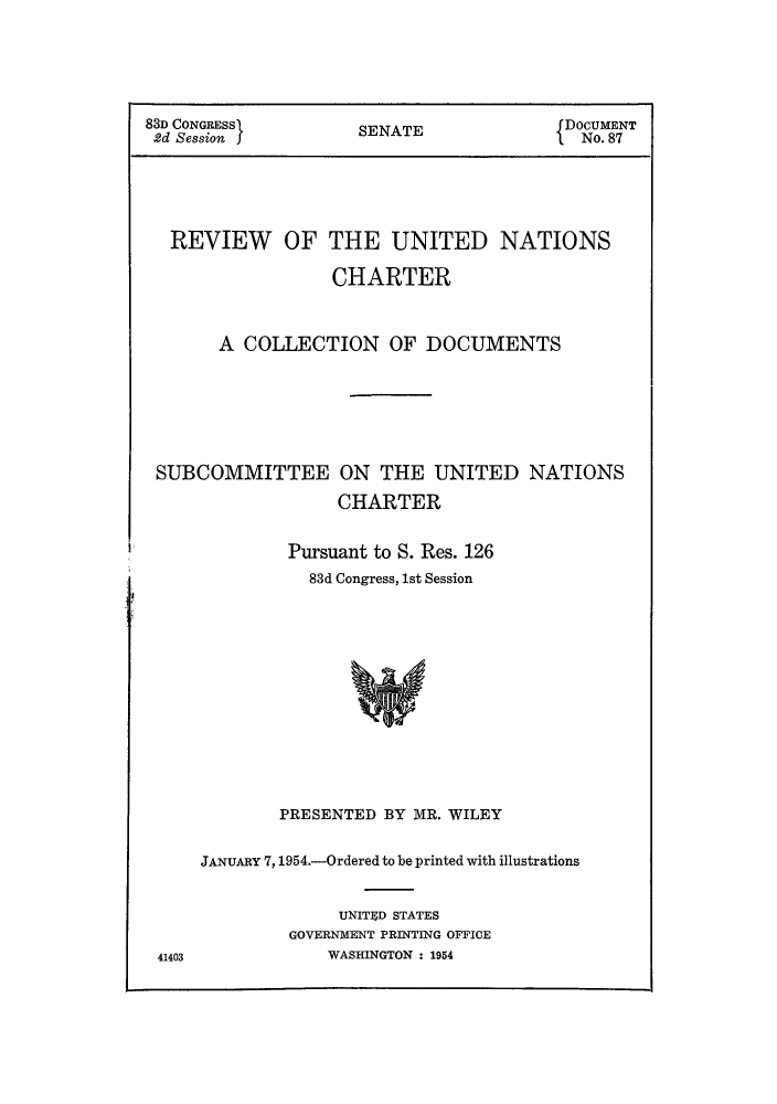 handle is hein.unl/runpurs0001 and id is 1 raw text is: 83D CONGRESS     SENATE           DOCUMENT
2d Session  f                    I No. 87
REVIEW OF THE UNITED NATIONS
CHARTER
A COLLECTION OF DOCUMENTS
SUBCOMMITTEE ON THE UNITED NATIONS
CHARTER
Pursuant to S. Res. 126
83d Congress, 1st Session
PRESENTED BY MR. WILEY

41403

JANUARY 7,1954.-Ordered to be printed with illustrations
UNITED STATES
GOVERNMENT PRINTING OFFICE
WASHINGTON : 1954



