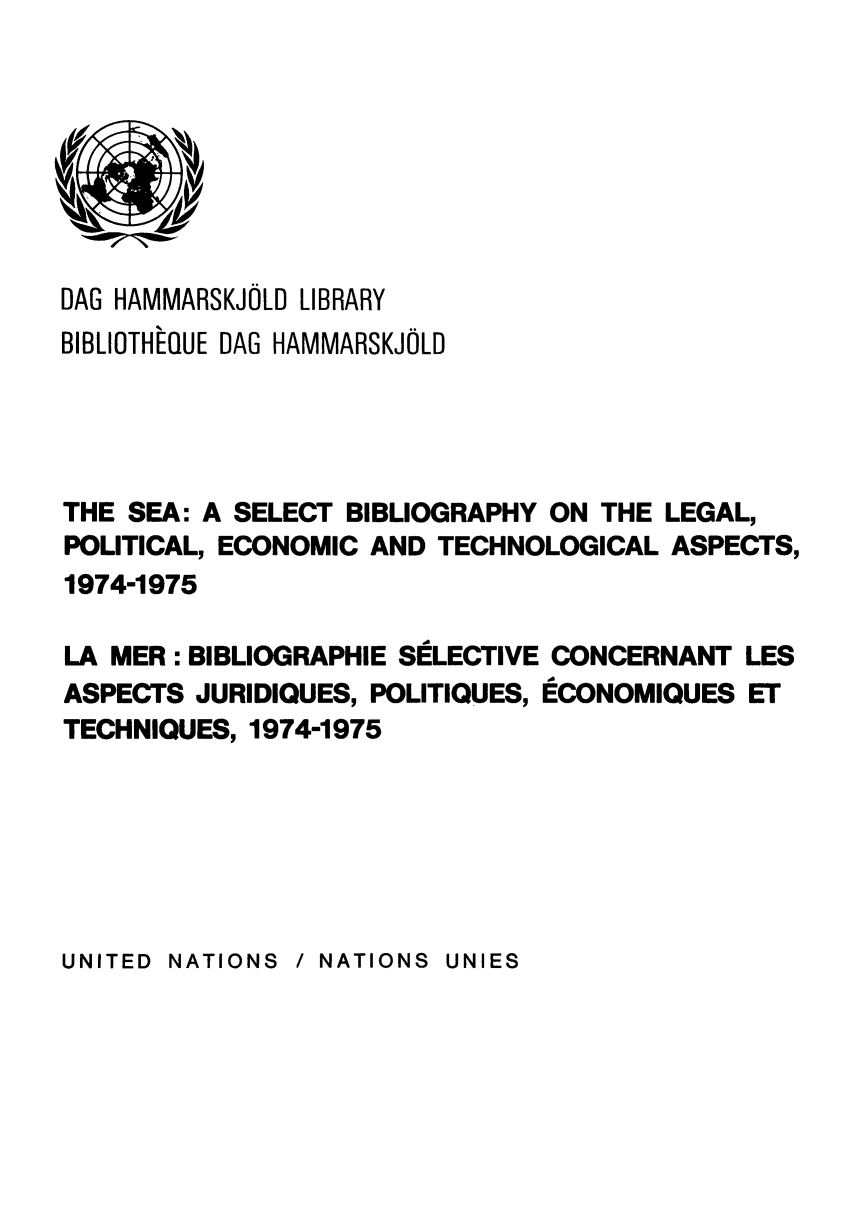 handle is hein.unl/seasbil0001 and id is 1 raw text is: DAG HAMMARSKJOLD LIBRARY
BIBLIOTHEQUE DAG HAMMARSKJOLD
THE SEA: A SELECT BIBLIOGRAPHY ON THE LEGAL,
POLITICAL, ECONOMIC AND TECHNOLOGICAL ASPECTS,
1974-1975
LA MER : BIBLIOGRAPHIE SELECTIVE CONCERNANT LES
ASPECTS JURIDIQUES, POLITIQUES, ECONOMIQUES ET
TECHNIQUES, 1974-1975

UNITED NATIONS  / NATIONS UNIES


