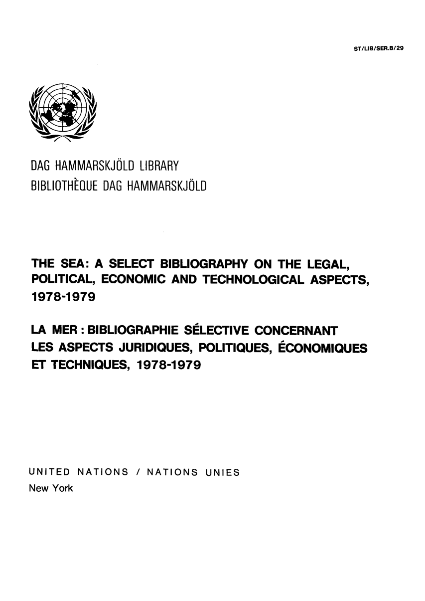 handle is hein.unl/seasbil0004 and id is 1 raw text is: ST/LIB/SER.B/29

DAG HAMMARSKJOLD LIBRARY
BIBLIOTHEQUE DAG HAMMARSKJOLD
THE SEA: A SELECT BIBLIOGRAPHY ON THE LEGAL,
POLITICAL, ECONOMIC AND TECHNOLOGICAL ASPECTS,
1978-1979
LA MER : BIBLIOGRAPHIE SELECTIVE CONCERNANT
LES ASPECTS JURIDIQUES, POLITIQUES, ECONOMIQUES
ET TECHNIQUES, 1978-1979
UNITED NATIONS / NATIONS UNIES

New York


