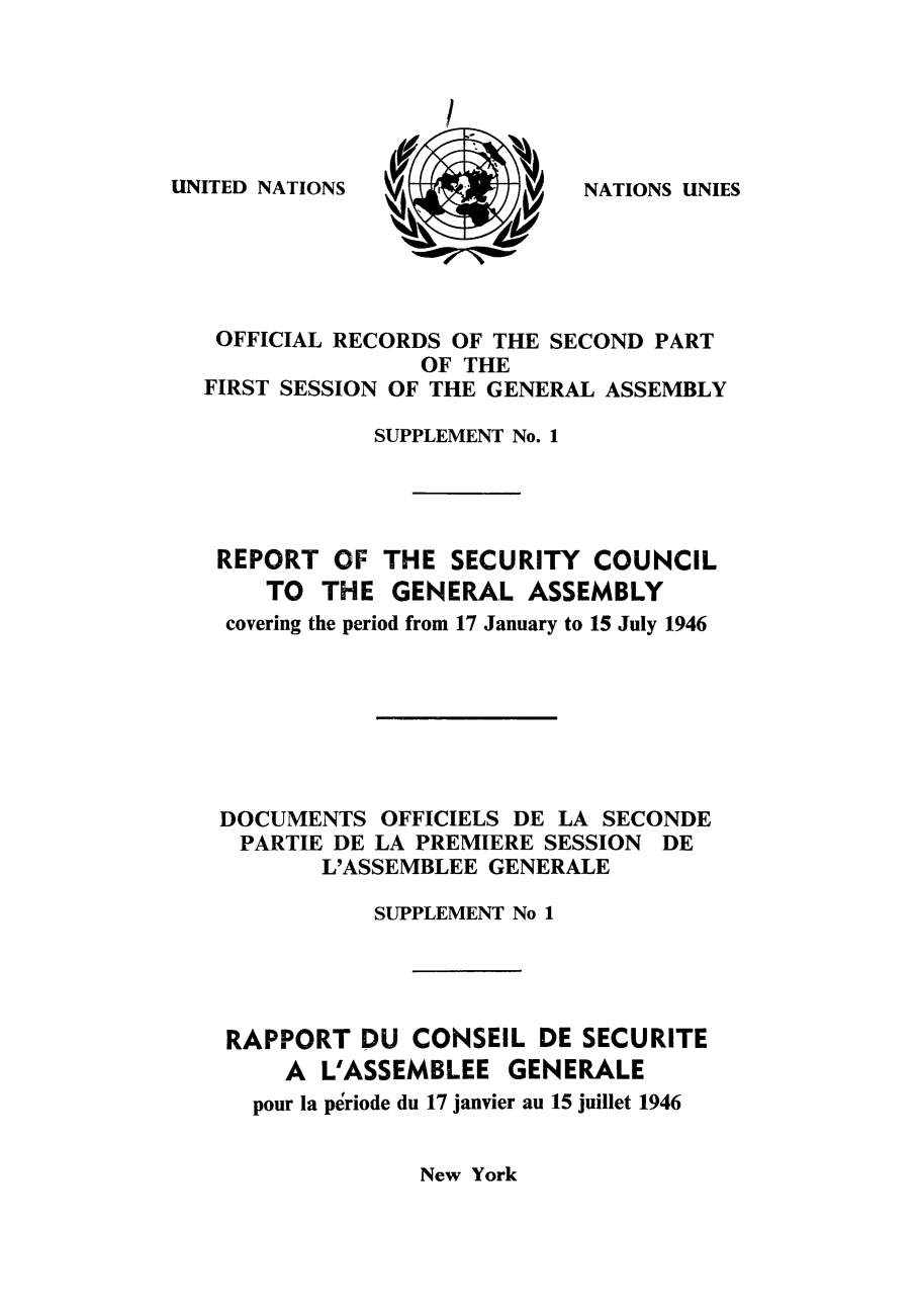handle is hein.unl/secouna0001 and id is 1 raw text is: UNITED NATIONS

OFFICIAL RECORDS OF THE SECOND PART
OF THE
FIRST SESSION OF THE GENERAL ASSEMBLY
SUPPLEMENT No. 1
REPORT OF THE SECURITY COUNCIL
TO THE GENERAL ASSEMBLY
covering the period from 17 January to 15 July 1946
DOCUMENTS OFFICIELS DE LA SECONDE
PARTIE DE LA PREMIERE SESSION DE
L'ASSEMBLEE GENERALE
SUPPLEMENT No 1
RAPPORT DU CONSEIL DE SECURITE
A L'ASSEMBLEE GENERALE
pour la periode du 17 janvier au 15 juillet 1946

New York

NATIONS UNIES


