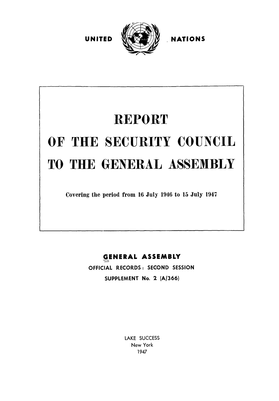 handle is hein.unl/secouna0002 and id is 1 raw text is: N   NATIONS

GENERAL ASSEMBLY
OFFICIAL RECORDS: SECOND SESSION
SUPPLEMENT No. 2 (A1366)
LAKE SUCCESS
New York
1947

REPORT
OF THE SECURITY COUNCIL
TO THE GENERAL ASSEMBLY
Covering the period from 16 July 1946 to 15 July 1947

UNITED


