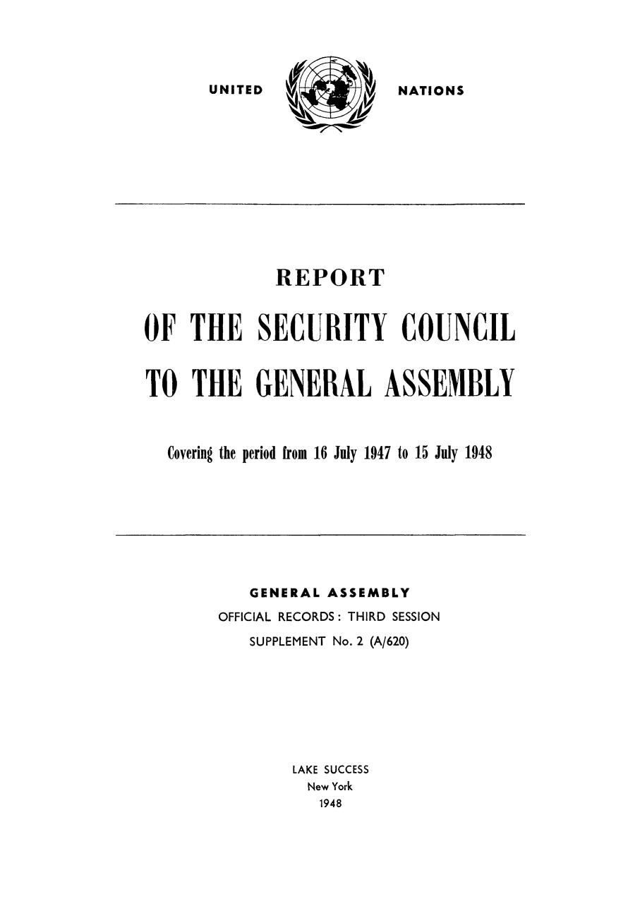 handle is hein.unl/secouna0003 and id is 1 raw text is: NATIONS

REPORT
OF THE SECURITY COUNCIL
TO THE GENERAL ASSEMBLY
Covering the period from 16 July 1947 to 15 July 1948

GENERAL ASSEMBLY
OFFICIAL RECORDS: THIRD SESSION
SUPPLEMENT No. 2 (A/620)
LAKE SUCCESS
New York
1948

UNITED


