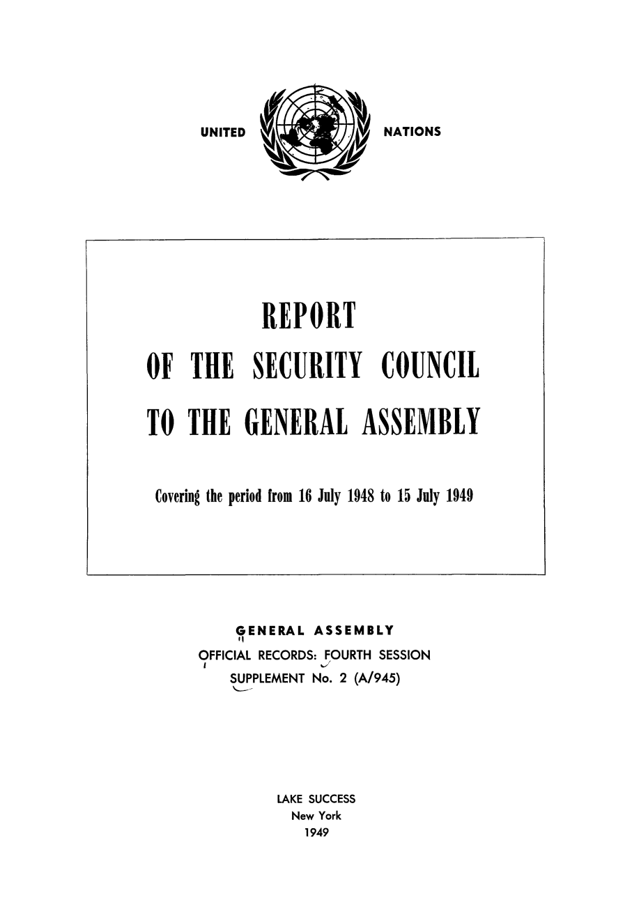 handle is hein.unl/secouna0004 and id is 1 raw text is: NATIONS

REPORT
OF THE SECURITY COUNCIL
TO THE GENERAL ASSEMBLY
Covering the period from 16 July 1948 to 15 July 1949

GENERAL ASSEMBLY
'I
OFFICIAL RECORDS: FOURTH SESSION
SUPPLEMENT No. 2 (A/945)
LAKE SUCCESS
New York
1949

UNITED


