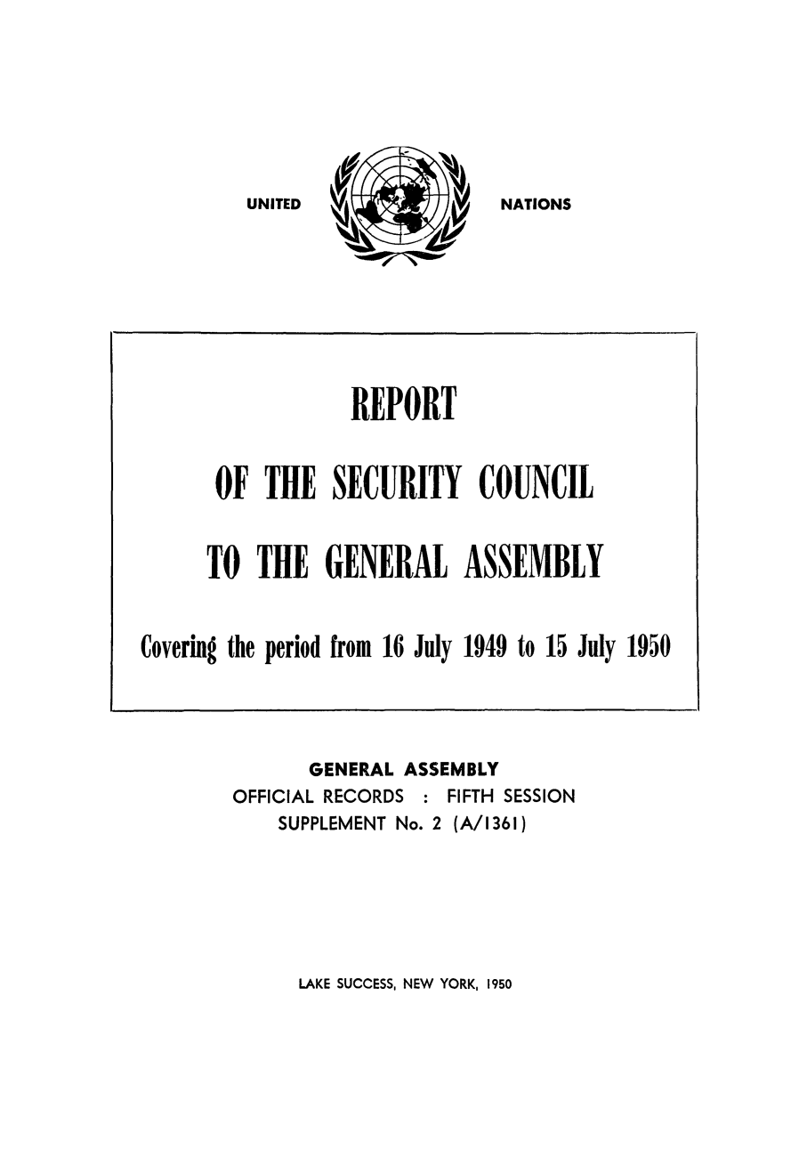 handle is hein.unl/secouna0005 and id is 1 raw text is: NATIONS

GENERAL ASSEMBLY
OFFICIAL RECORDS : FIFTH SESSION
SUPPLEMENT No. 2 (A/1361)

LAKE SUCCESS, NEW YORK, 1950

REPORT
OF THE SECURITY COUNCIL
TO THE GENERAL ASSEMBLY
Covering the period from 16 July 1949 to 15 July 1950

UNITED


