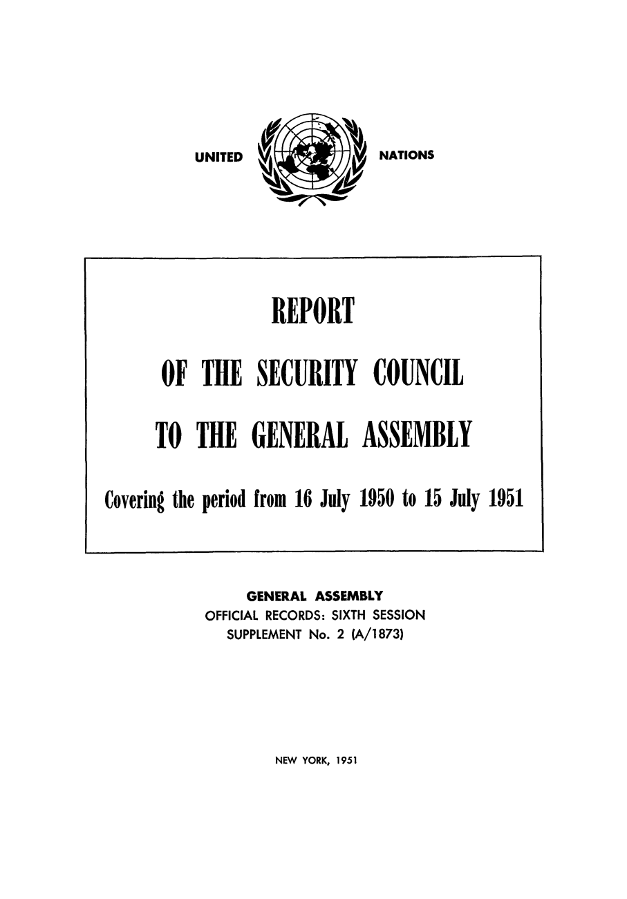 handle is hein.unl/secouna0006 and id is 1 raw text is: NATIONS

GENERAL ASSEMBLY
OFFICIAL RECORDS: SIXTH SESSION
SUPPLEMENT No. 2 (A/1873)

NEW YORK, 1951

REPORT
OF THE SECURITY COUNCIL
TO THE GENERAL ASSEMBLY
Covering the period from 16 July 1950 to 15 July 1951

UNITED


