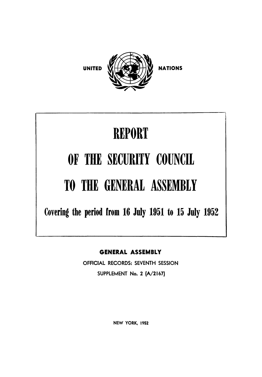 handle is hein.unl/secouna0007 and id is 1 raw text is: NATIONS

GENERAL ASSEMBLY
OFFICIAL RECORDS: SEVENTH SESSION
SUPPLEMENT No. 2 (A/2167)

NEW YORK, 1952

REPORT
OF THE SECURITY COUNCIL
TO THE GENERAL ASSEMBLY
Covering the period from 16 July 1951 to 15 July 1952

UNITED


