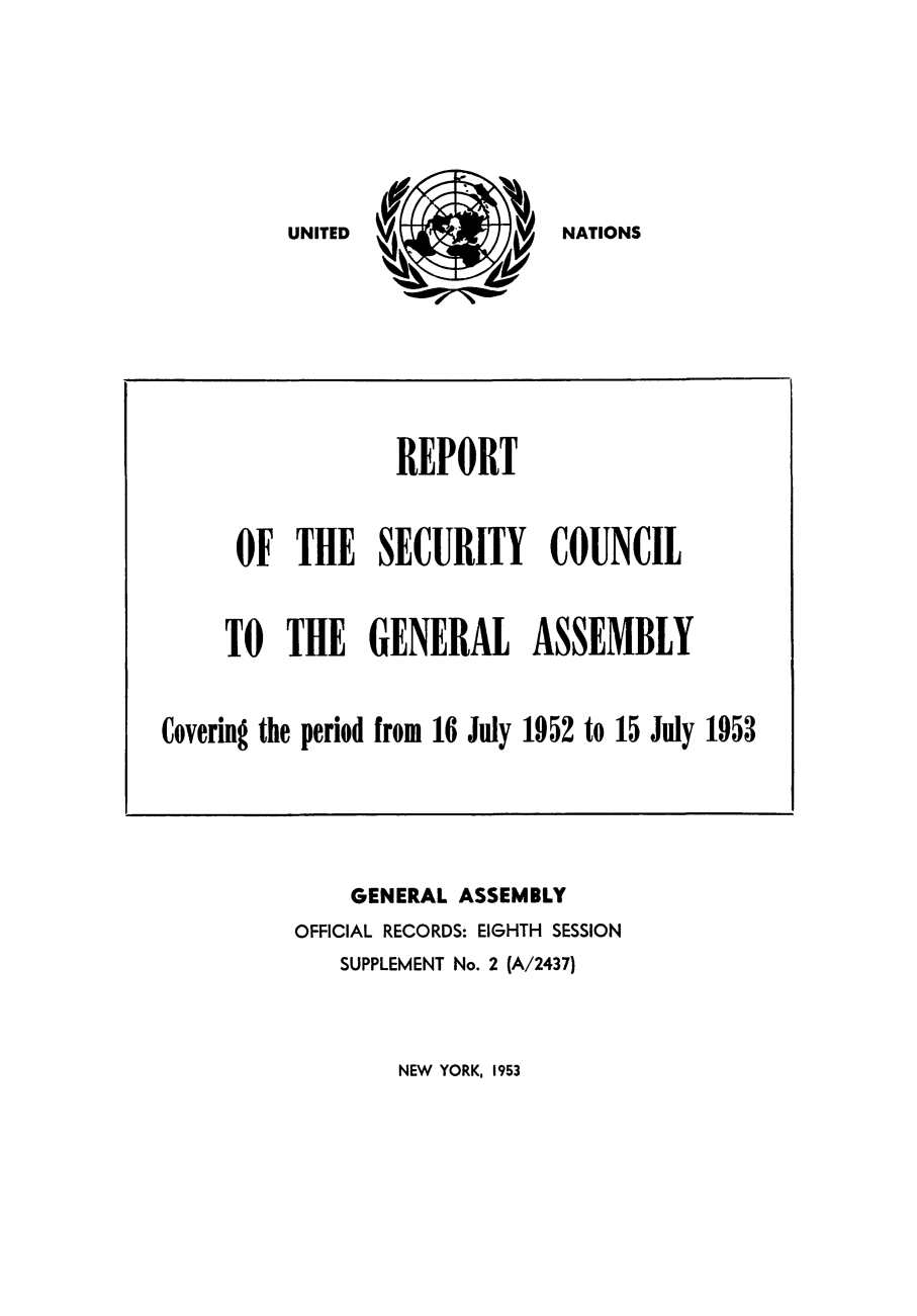 handle is hein.unl/secouna0008 and id is 1 raw text is: NATIONS

GENERAL ASSEMBLY
OFFICIAL RECORDS: EIGHTH SESSION
SUPPLEMENT No. 2 (A/2437)

NEW YORK, 1953

REPORT
OF THE SECURITY COUNCIL
TO THE GENERAL ASSEMBLY
Covering the period from 16 July 1952 to 15 July 1953

UNITED


