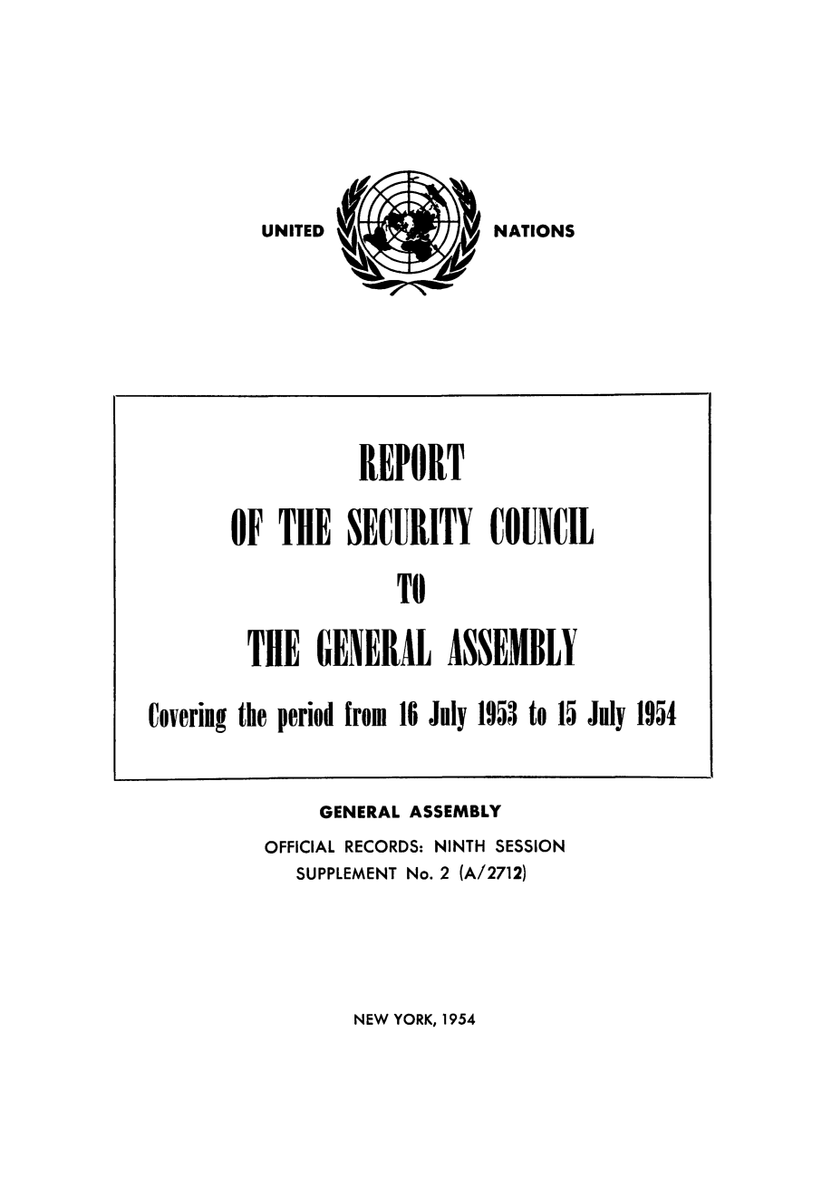 handle is hein.unl/secouna0009 and id is 1 raw text is: NATIONS

GENERAL ASSEMBLY
OFFICIAL RECORDS: NINTH SESSION
SUPPLEMENT No. 2 (A/2712)

NEW YORK, 1954

REPORT
OF THE SECURITY COUNCIL
TO
THE GENERAL ASSEMBLY
Covering the period from 16 July 1953 to 15 July 1954

UNITED


