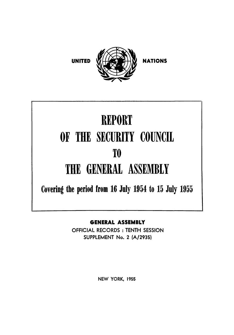 handle is hein.unl/secouna0010 and id is 1 raw text is: NATIONS

GENERAL ASSEMBLY
OFFICIAL RECORDS : TENTH SESSION
SUPPLEMENT No. 2 (A/2935)

NEW YORK, 1955

REPORT
OF THE SECURITY COUNCIL
TO
TIE GENERAL ASSEMBLY
Covering the period from 16 July 1954 to 15 July 1955

UNITED


