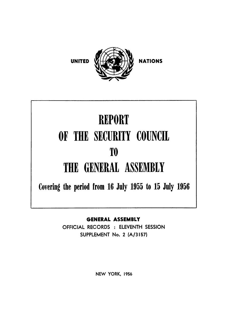 handle is hein.unl/secouna0011 and id is 1 raw text is: 0

NATIONS

REPORT
F THE SECURITY COUNCIL
TO
THE GENERAL ASSEMBLY

Covering the period from 16 July 1955 to 15 July 1956

GENERAL ASSEMBLY
OFFICIAL RECORDS : ELEVENTH SESSION
SUPPLEMENT No. 2 (A/3157)

NEW YORK, 1956

UNITED

L


