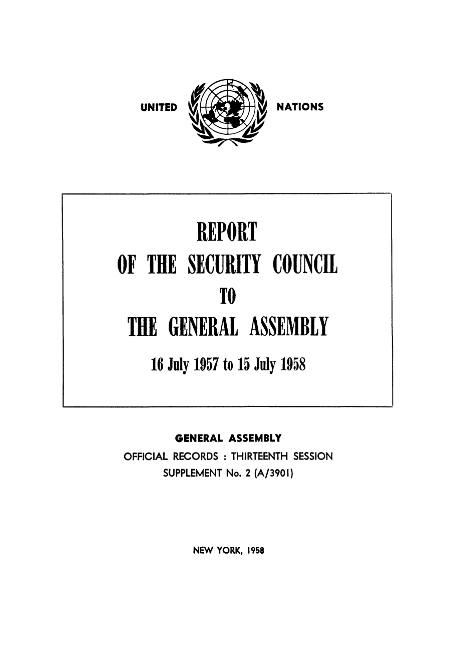 handle is hein.unl/secouna0013 and id is 1 raw text is: NATIONS

GENERAL ASSEMBLY
OFFICIAL RECORDS : THIRTEENTH SESSION
SUPPLEMENT No. 2 (A/3901)

NEW YORK, 1958

REPORT
OF THE SECURITY COUNCIL
TO
THE GENERAL ASSEMBLY
16 July 1957 to 15 July 1958

UNITED


