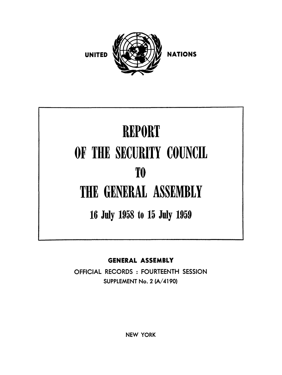 handle is hein.unl/secouna0014 and id is 1 raw text is: UNITED            NATAN

GENERAL ASSEMBLY
OFFICIAL RECORDS : FOURTEENTH SESSION
SUPPLEMENT No. 2 (A/4190)

NEW YORK

REPORT
OF THE SECURITY COUNCIL
TO
THE GENERAL ASSEMBLY
16 July 1958 to 15 July 1959

NATIONS

UNITED


