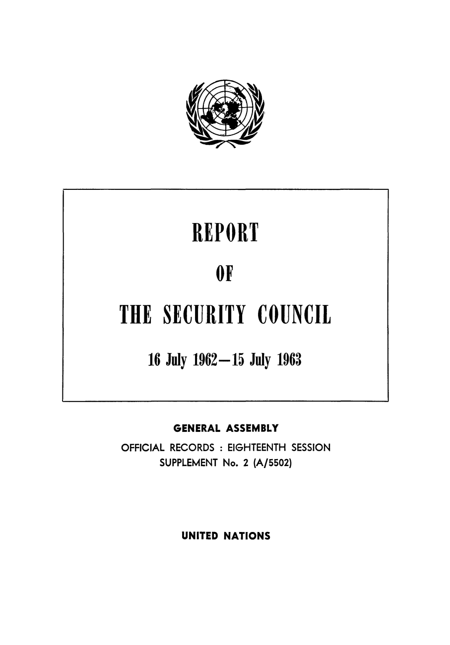 handle is hein.unl/secouna0018 and id is 1 raw text is: REPORT
OF
THE SECURITY COUNCIL
16 July 1962-15 July 1963

GENERAL ASSEMBLY
OFFICIAL RECORDS : EIGHTEENTH SESSION
SUPPLEMENT No. 2 (A/5502)

UNITED NATIONS


