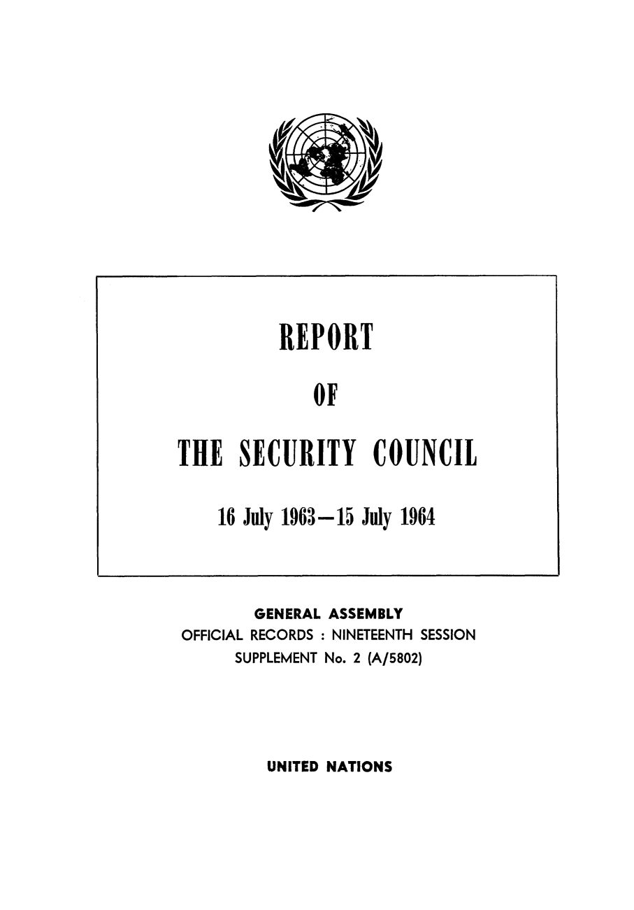handle is hein.unl/secouna0019 and id is 1 raw text is: GENERAL ASSEMBLY
OFFICIAL RECORDS : NINETEENTH SESSION
SUPPLEMENT No. 2 (A/5802)

UNITED NATIONS

REPORT
OF
THE SECURITY COUNCIL
16 July 1963-15 July 1964


