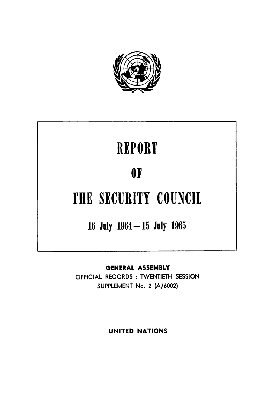 handle is hein.unl/secouna0020 and id is 1 raw text is: REPORT
OF
THE SECURITY COUNCIL

16 July 1964-15 July 1965

GENERAL ASSEMBLY
OFFICIAL RECORDS : TWENTIETH SESSION
SUPPLEMENT No. 2 (A/6002)

UNITED NATIONS


