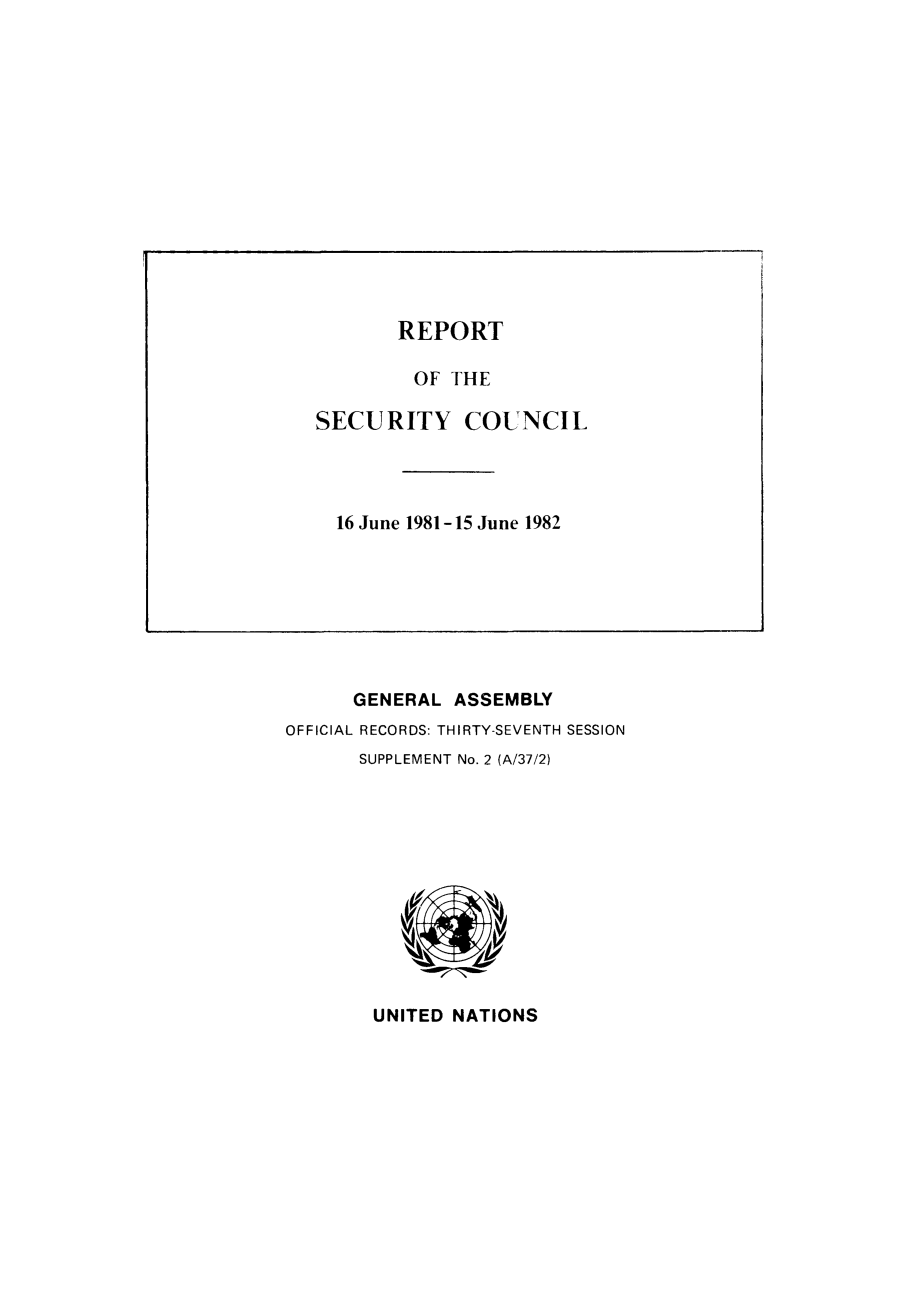 handle is hein.unl/secouna0037 and id is 1 raw text is: GENERAL ASSEMBLY
OFFICIAL RECORDS: THIRTY-SEVENTH SESSION
SUPPLEMENT No. 2 (A/37/2)

UNITED NATIONS

REPORT
OF THE
SECURITY COUNCIL
16 June 1981-15 June 1982


