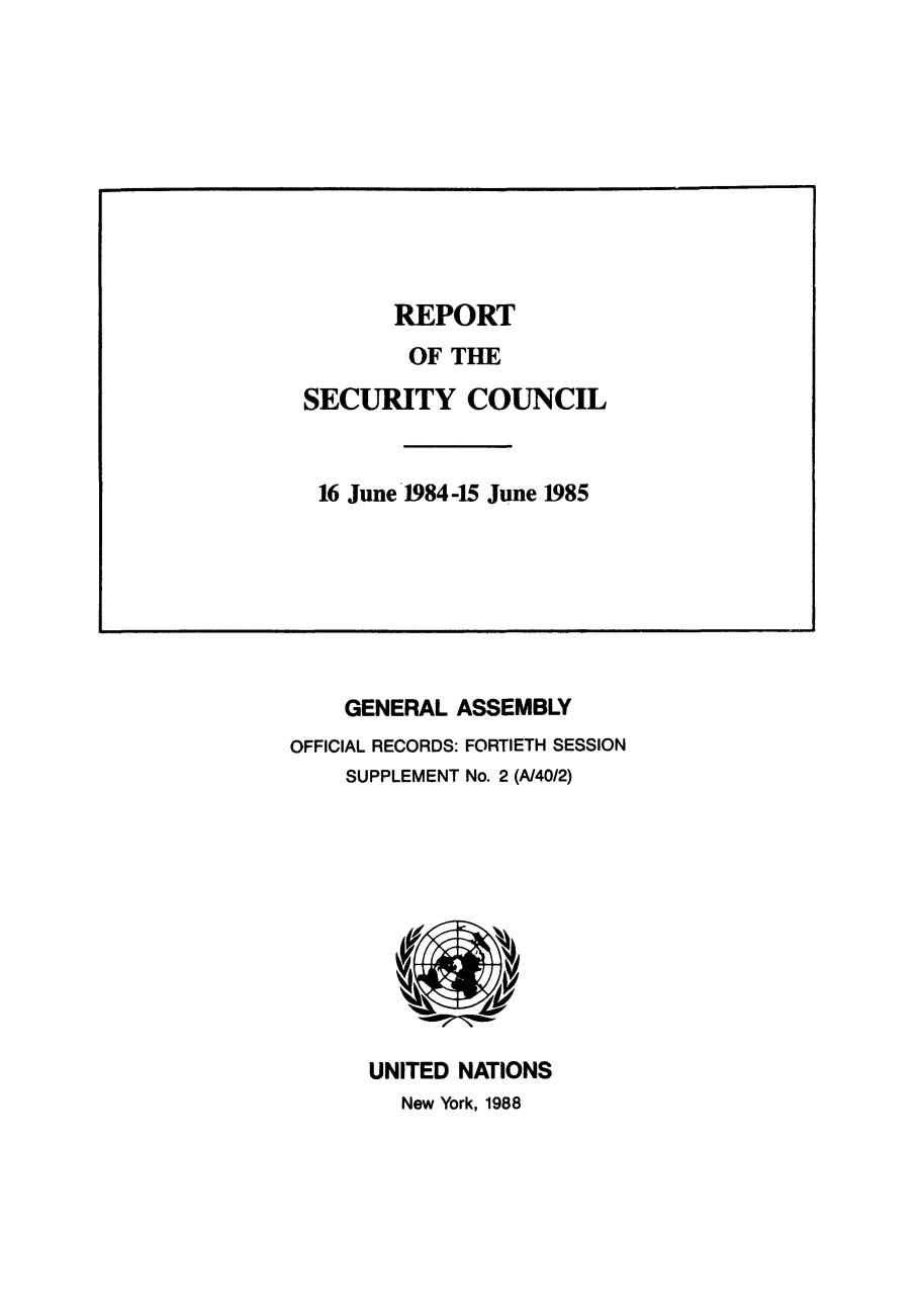 handle is hein.unl/secouna0040 and id is 1 raw text is: GENERAL ASSEMBLY
OFFICIAL RECORDS: FORTIETH SESSION
SUPPLEMENT No. 2 (A/4012)

UNITED NATIONS
New York, 1988

REPORT
OF THE
SECURITY COUNCIL
16 June 1984-15 June 1985


