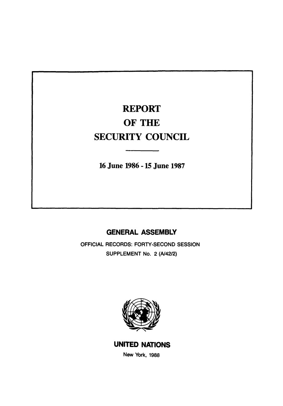 handle is hein.unl/secouna0042 and id is 1 raw text is: GENERAL ASSEMBLY
OFFICIAL RECORDS: FORTY-SECOND SESSION
SUPPLEMENT No. 2 (A/42/2)

UNITED NATIONS
New York, 1988

REPORT
OF THE
SECURITY COUNCIL
16 June 1986 - 15 June 1987


