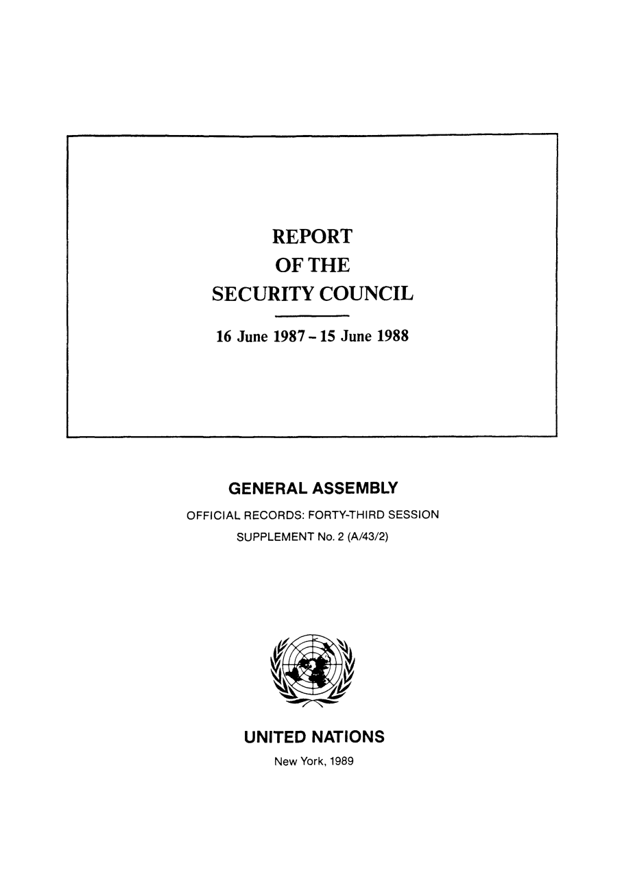 handle is hein.unl/secouna0043 and id is 1 raw text is: GENERAL ASSEMBLY
OFFICIAL RECORDS: FORTY-THIRD SESSION
SUPPLEMENT No. 2 (A/43/2)

UNITED NATIONS
New York, 1989

REPORT
OF THE
SECURITY COUNCIL
16 June 1987-15 June 1988


