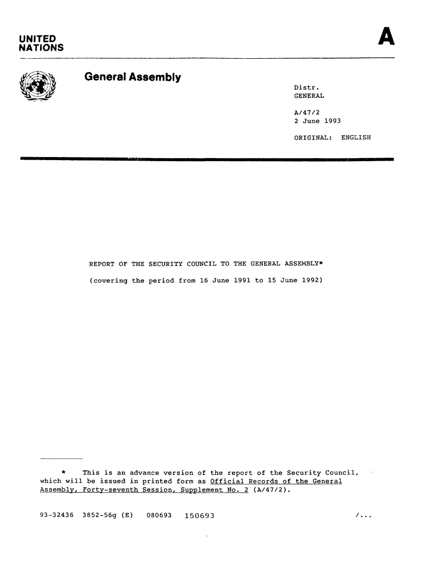 handle is hein.unl/secouna0047 and id is 1 raw text is: A

UNITED
NATIONS

General Assembly
SDistr.
GENERAL
A/47/2
2 June 1993
ORIGINAL:   ENGLISH

REPORT OF THE SECURITY COUNCIL TO THE GENERAL ASSEMBLY*
(covering the period from 16 June 1991 to 15 June 1992)
*    This is an advance version of the report of the Security Council,
which will be issued in printed form as Official Records of the General
Assembly, Forty-seventh Session, Supplement No. 2 (A/47/2).

93-32436 3852-56g (E)

080693  150693

/...


