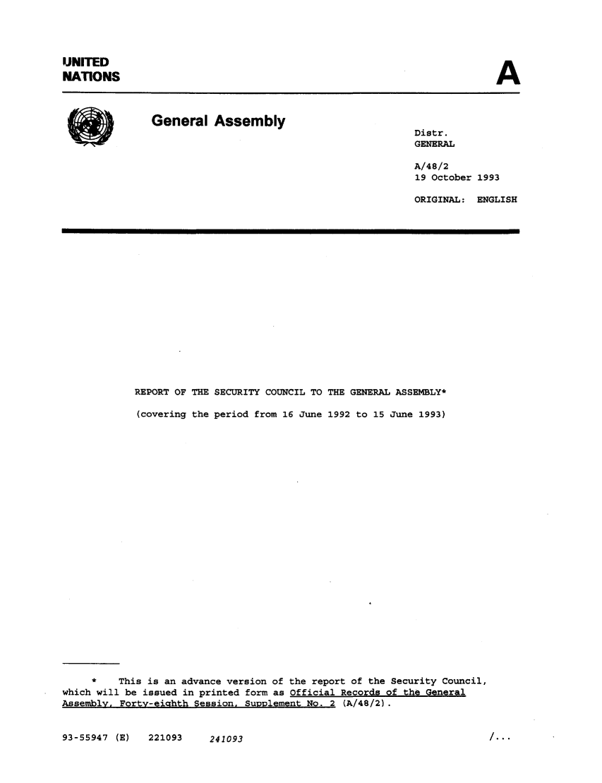 handle is hein.unl/secouna0048 and id is 1 raw text is: UNITED
NATIONS

A

General Assembly                                 Distr.
GENERAL
A/48/2
19 October 1993
ORIGINAL: ENGLISH

REPORT OF THE SECURITY COUNCIL TO THE GENERAL ASSEMBLY*
(covering the period from 16 June 1992 to 15 June 1993)
*    This is an advance version of the report of the Security Council,
which will be issued in printed form as Official Records of the General
Assembly. Forty-eighth Session, Supplement No. 2 (A/48/2).

93-55947 (E)  221093     241093

...


