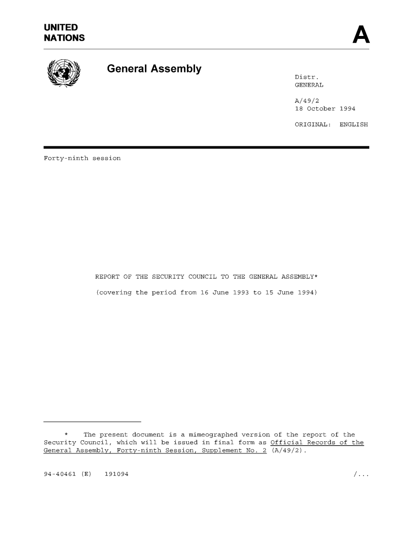 handle is hein.unl/secouna0049 and id is 1 raw text is: UNITED
NATIONS

A

General Assembly

Distr.
GENERAL

A/49/2
18 October 1994
ORIGINAL: ENGLISH

Forty-ninth session
REPORT OF THE SECURITY COUNCIL TO THE GENERAL ASSEMBLY*
(covering the period from 16 June 1993 to 15 June 1994)
*    The present document is a mimeographed version of the report of the
Security Council, which will be issued in final form as Official Records of the
General Assembly, Forty-ninth Session, Supplement No. 2 (A/49/2).

94-40461 (E)  191094

...


