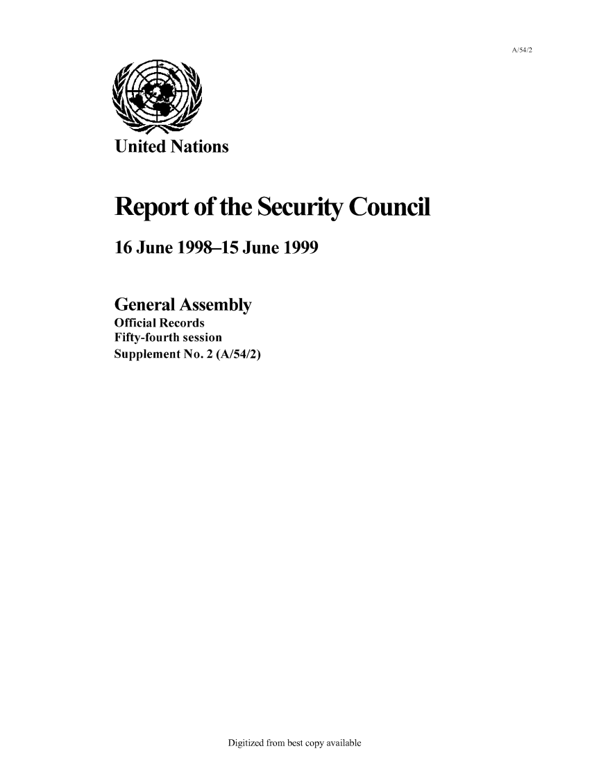 handle is hein.unl/secouna0054 and id is 1 raw text is: A/54/2

United Nations

Report of the Security Council
16 June 1998-15 June 1999
General Assembly
Official Records
Fifty-fourth session
Supplement No. 2 (A/54/2)

Digitized from best copy available


