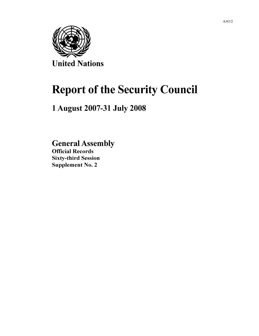 handle is hein.unl/secouna0063 and id is 1 raw text is: A/63/2

United Nations

Report of the Security Council
1 August 2007-31 July 2008
General Assembly
Official Records
Sixty-third Session
Supplement No. 2


