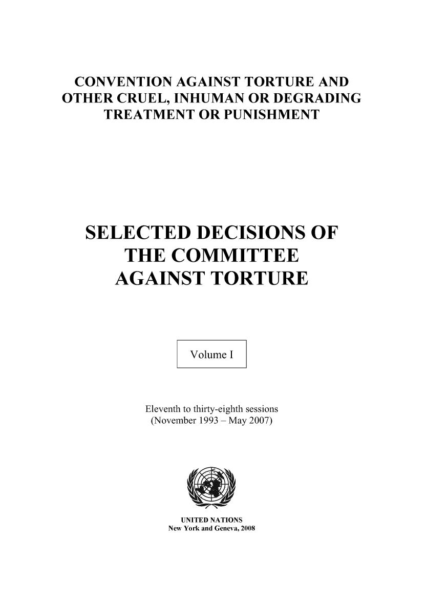 handle is hein.unl/seldoc0001 and id is 1 raw text is: CONVENTION AGAINST TORTURE AND
OTHER CRUEL, INHUMAN OR DEGRADING
TREATMENT OR PUNISHMENT
SELECTED DECISIONS OF
THE COMMITTEE
AGAINST TORTURE
Volume I
Eleventh to thirty-eighth sessions
(November 1993 - May 2007)

UNITED NATIONS
New York and Geneva, 2008



