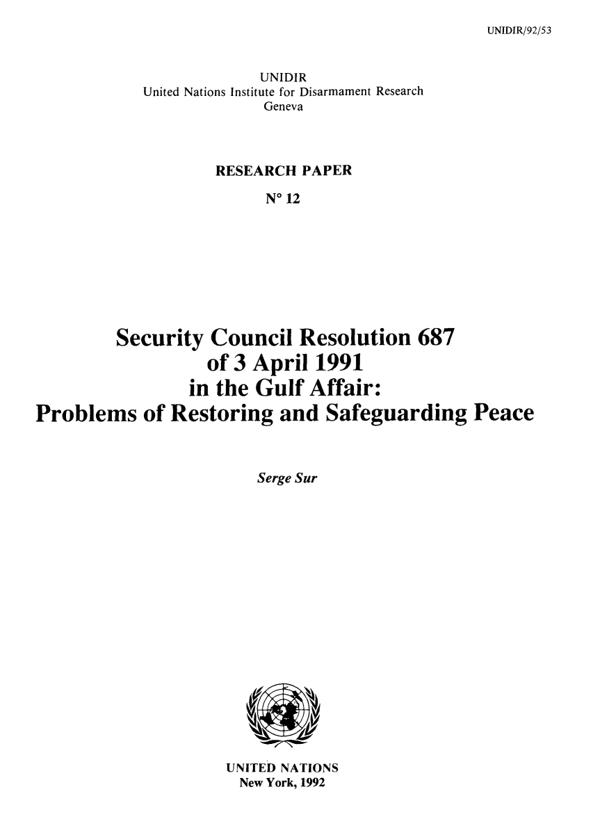 handle is hein.unl/serespp0001 and id is 1 raw text is: UNIDIR/92/53

UNIDIR
United Nations Institute for Disarmament Research
Geneva
RESEARCH PAPER
No 12
Security Council Resolution 687
of 3 April 1991
in the Gulf Affair:
Problems of Restoring and Safeguarding Peace

Serge Sur

UNITED NATIONS
New York, 1992


