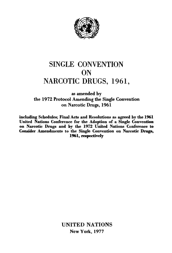 handle is hein.unl/singconv0001 and id is 1 raw text is: 










  SINGLE CONVENTION
               ON
NARCOTIC DRUGS, 1961,


                     as amended by
      the 1972 Protocol Amending the Single Convention
                 on Narcotic Drugs, 1961

including Schedules; Final Acts and Resolutions as agreed by the 1961
United Nations Conference for the Adoption of a Single Convention
on Narcotic Drugs and by the 1972 United Nations Conference to
Consider Amendments to the Single Convention on Narcotic Drugs,
                    1961, respectively
















                 UNITED NATIONS
                     New York, 1977


