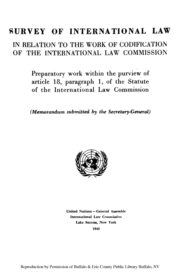 handle is hein.unl/sintcop0001 and id is 1 raw text is: SURVEY OF INTERNATIONAL LAW
IN RELATION TO THE WORK OF CODIFICATION
OF THE INTERNATIONAL LAW COMMISSION
Preparatory work within the purview of
article 18, paragraph 1, of the Statute
of the International Law Commission
(Memorandum submitted by the Secretary-General)

United Nations - General Assembi
International Law Conimmission
Lake Success, New York
1949

Reproduction by Permission of Buffalo & Erie County Public Library Buffalo, NY


