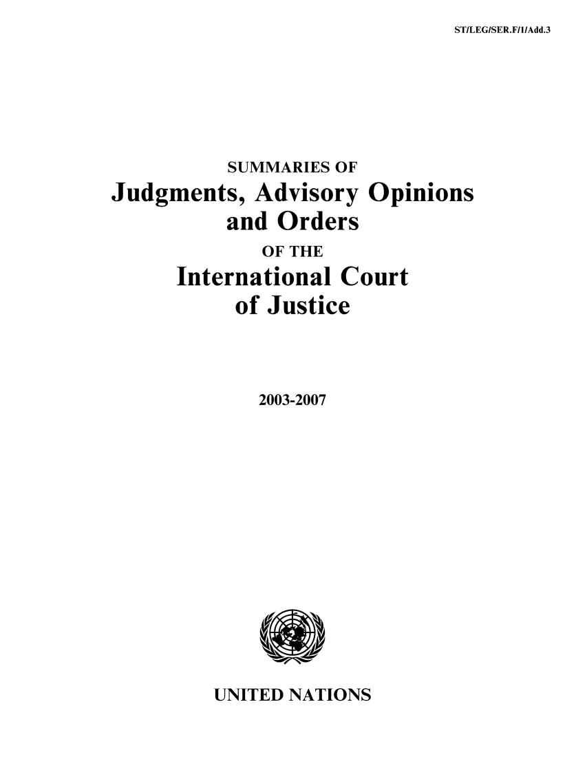 handle is hein.unl/sjge0004 and id is 1 raw text is: STILEG/SER.F/I/Add.3

SUMMARIES OF
Judgments, Advisory Opinions
and Orders
OF THE
International Court
of Justice
2003-2007

UNITED NATIONS


