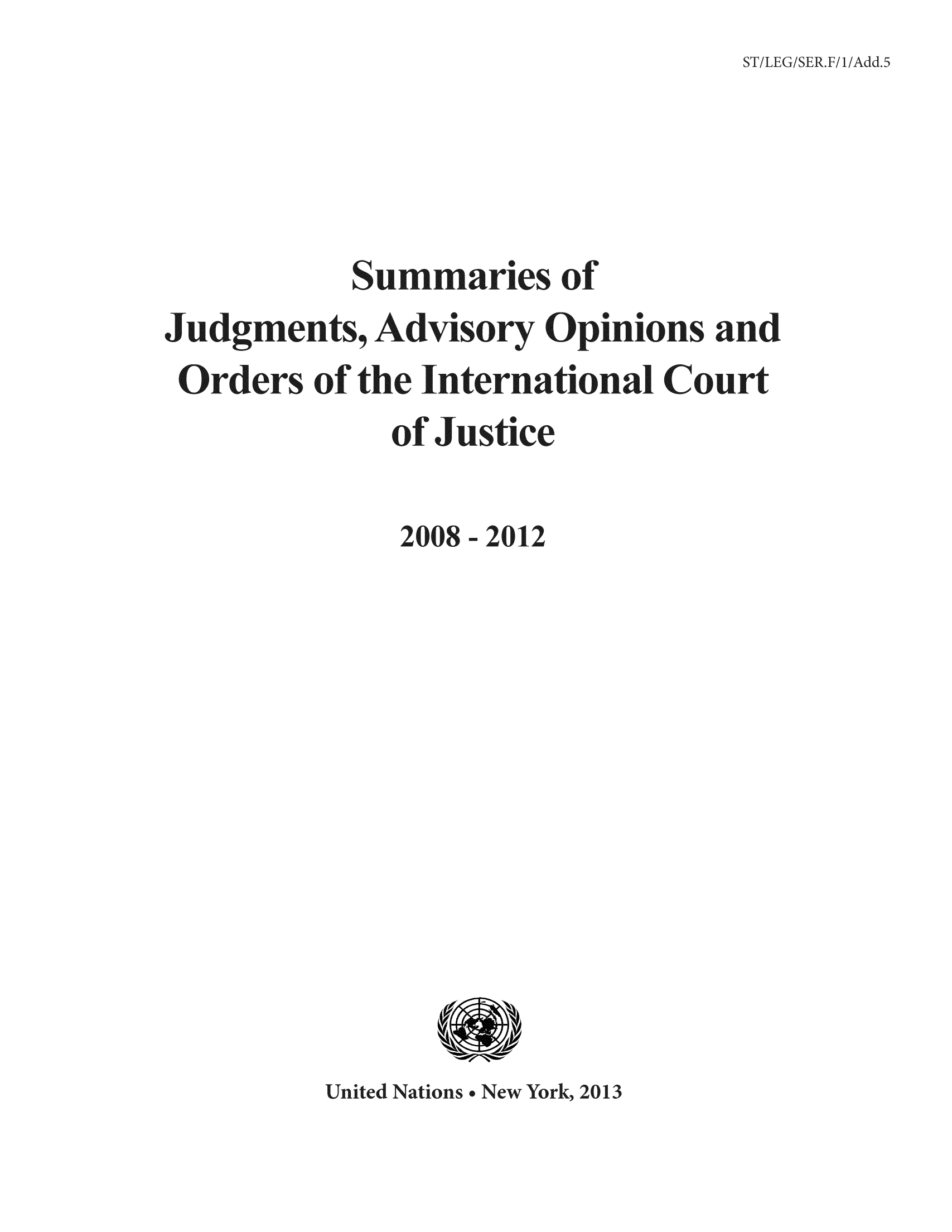 handle is hein.unl/sjge0005 and id is 1 raw text is: ST/LEG/S

Summaries of
Judgments, Advisory Opinions and
Orders of the International Court
of Justice
2008 -2012
Urited Natiors.New York, 2013


