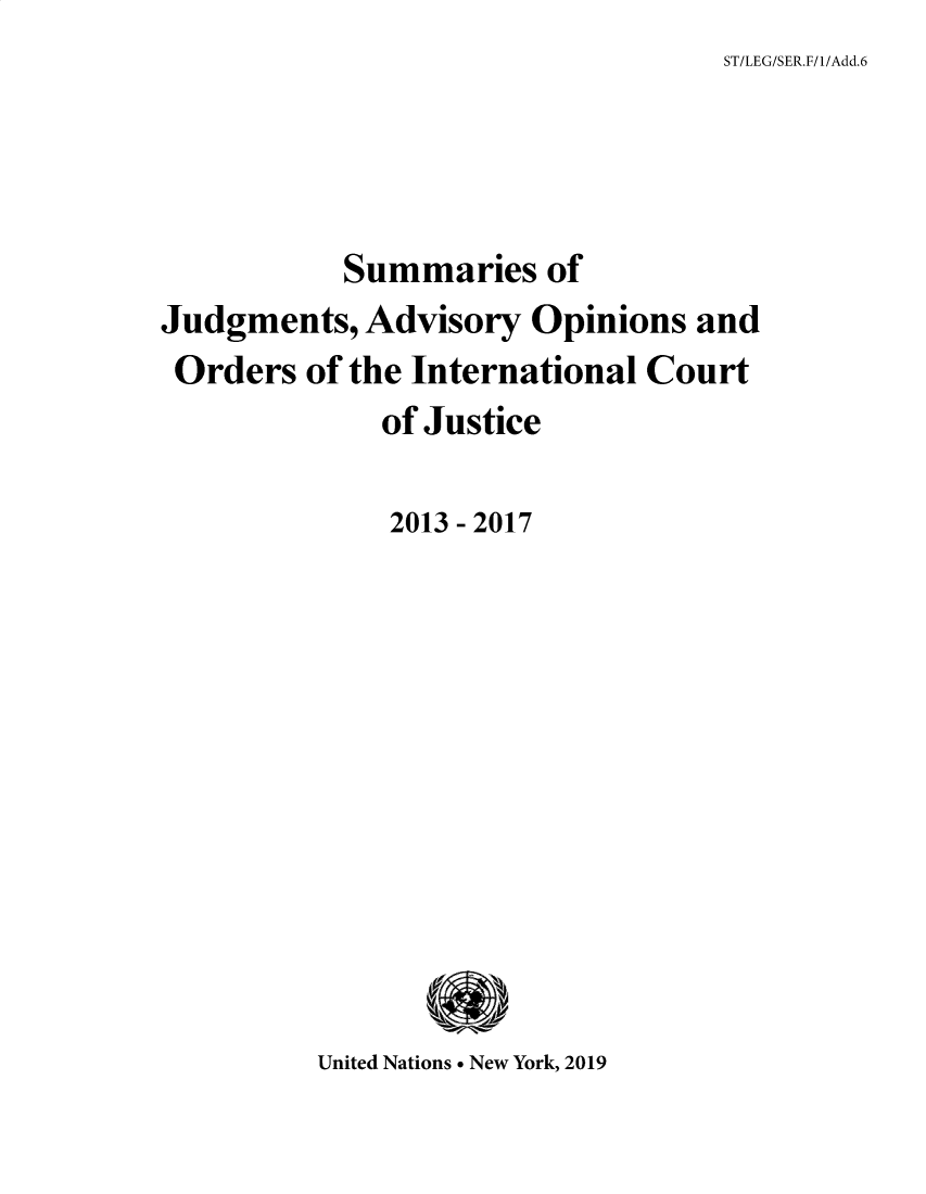 handle is hein.unl/sjge0006 and id is 1 raw text is: ST/LEG/SER.F/1/Add.6


           Summaries   of
Judgments,  Advisory  Opinions  and
Orders   of the International Court
             of Justice

             2013 - 2017











         United Nations * New York, 2019


