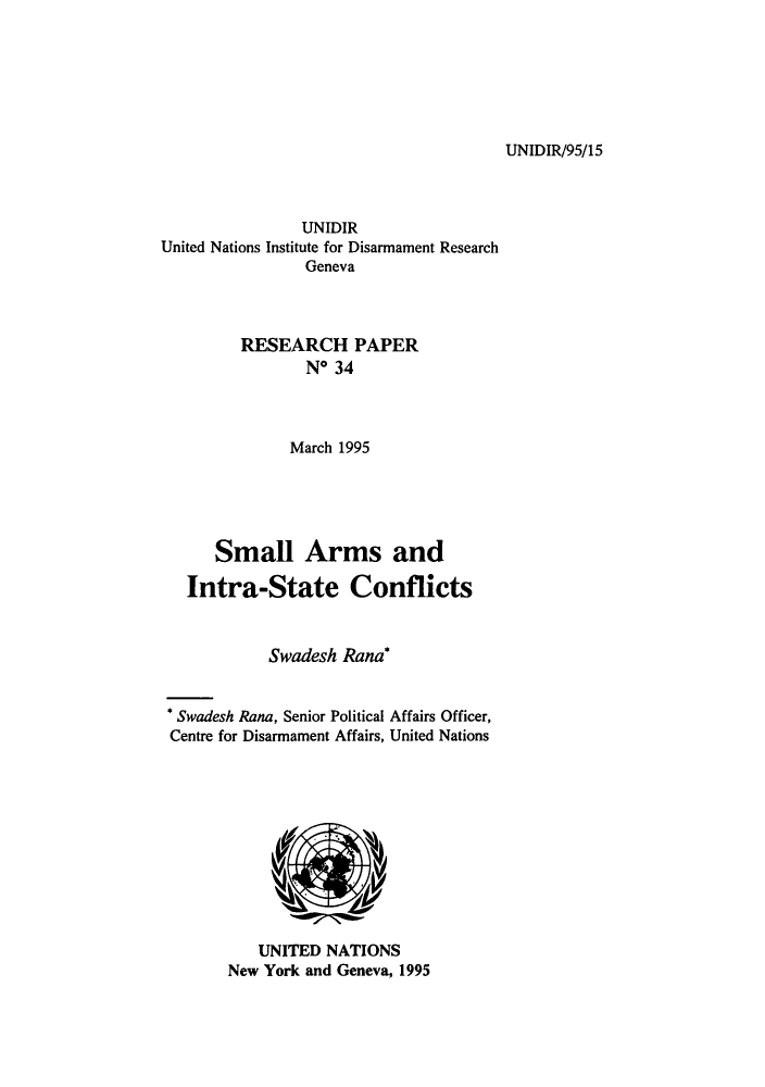 handle is hein.unl/smarmic0001 and id is 1 raw text is: UNIDIR/95/15

UNIDIR
United Nations Institute for Disarmament Research
Geneva
RESEARCH PAPER
No 34
March 1995
Small Arms and
Intra-State Conflicts
Swadesh Rana
* Swadesh Rana, Senior Political Affairs Officer,
Centre for Disarmament Affairs, United Nations

UNITED NATIONS
New York and Geneva, 1995



